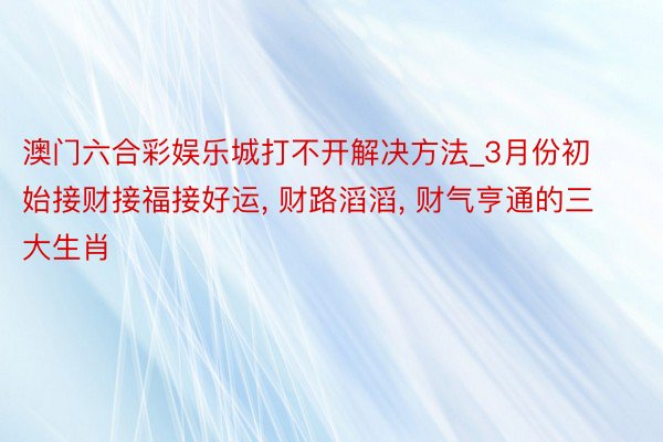 澳门六合彩娱乐城打不开解决方法_3月份初始接财接福接好运， 财路滔滔， 财气亨通的三大生肖