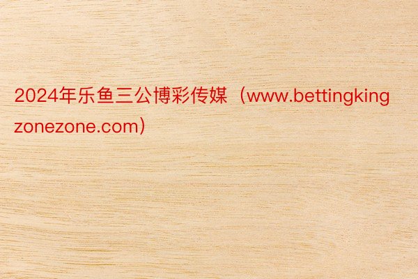 2024年乐鱼三公博彩传媒（www.bettingkingzonezone.com）