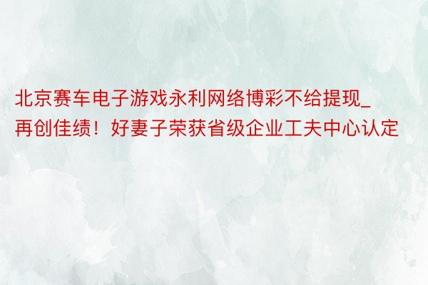 北京赛车电子游戏永利网络博彩不给提现_再创佳绩！好妻子荣获省级企业工夫中心认定