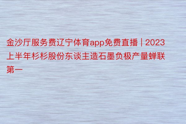 金沙厅服务费辽宁体育app免费直播 | 2023上半年杉杉股份东谈主造石墨负极产量蝉联第一