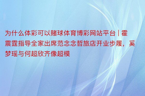 为什么体彩可以赌球体育博彩网站平台 | 霍震霆指导全家出席范念念哲旅店开业步履，奚梦瑶与何超欣齐像超模