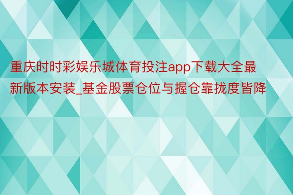 重庆时时彩娱乐城体育投注app下载大全最新版本安装_基金股票仓位与握仓靠拢度皆降