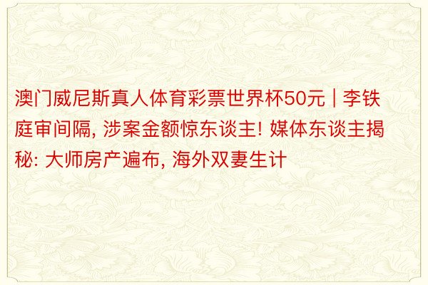 澳门威尼斯真人体育彩票世界杯50元 | 李铁庭审间隔， 涉案金额惊东谈主! 媒体东谈主揭秘: 大师房产遍布， 海外双妻生计