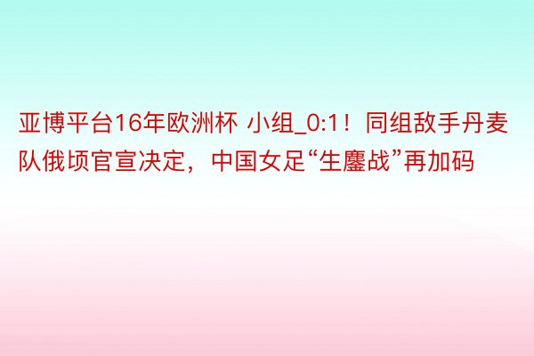 亚博平台16年欧洲杯 小组_0:1！同组敌手丹麦队俄顷官宣决定，中国女足“生鏖战”再加码