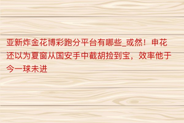 亚新炸金花博彩跑分平台有哪些_或然！申花还以为夏窗从国安手中截胡捡到宝，效率他于今一球未进