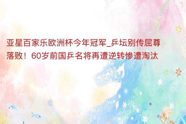 亚星百家乐欧洲杯今年冠军_乒坛别传屈尊落败！60岁前国乒名将再遭逆转惨遭淘汰