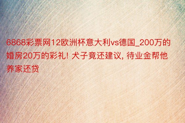 6868彩票网12欧洲杯意大利vs德国_200万的婚房20万的彩礼! 犬子竟还建议， 待业金帮他养家还贷