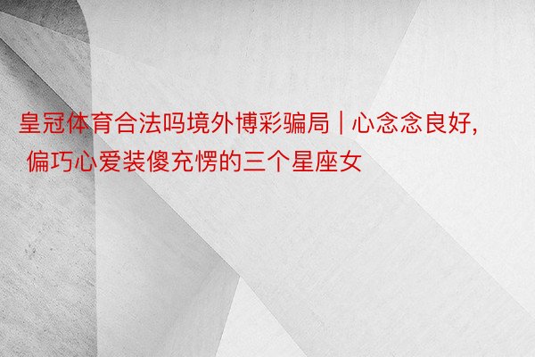 皇冠体育合法吗境外博彩骗局 | 心念念良好， 偏巧心爱装傻充愣的三个星座女