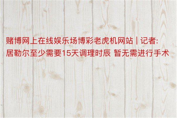 赌博网上在线娱乐场博彩老虎机网站 | 记者:居勒尔至少需要15天调理时辰 暂无需进行手术