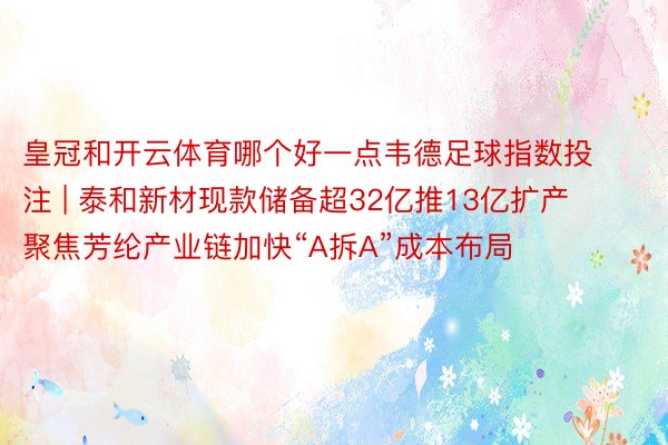 皇冠和开云体育哪个好一点韦德足球指数投注 | 泰和新材现款储备超32亿推13亿扩产 聚焦芳纶产业链加快“A拆A”成本布局