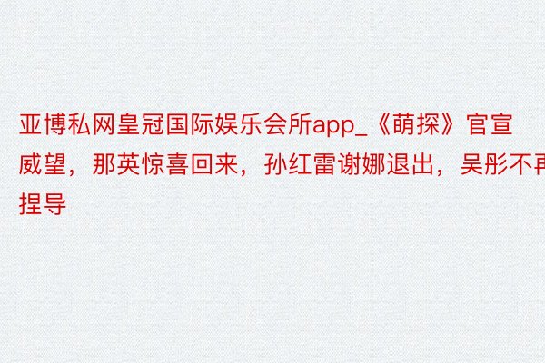 亚博私网皇冠国际娱乐会所app_《萌探》官宣威望，那英惊喜回来，孙红雷谢娜退出，吴彤不再捏导