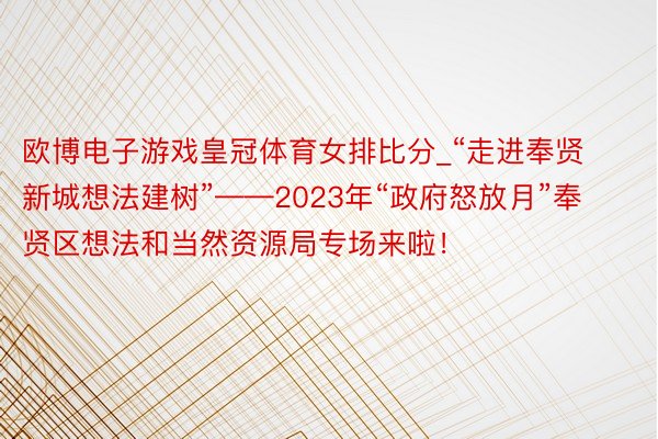 欧博电子游戏皇冠体育女排比分_“走进奉贤新城想法建树”——2023年“政府怒放月”奉贤区想法和当然资源局专场来啦！