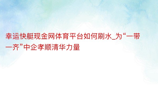 幸运快艇现金网体育平台如何刷水_为“一带一齐”中企孝顺清华力量