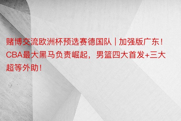 赌博交流欧洲杯预选赛德国队 | 加强版广东！CBA最大黑马负责崛起，男篮四大首发+三大超等外助！