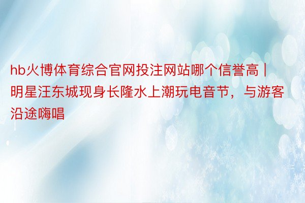 hb火博体育综合官网投注网站哪个信誉高 | 明星汪东城现身长隆水上潮玩电音节，与游客沿途嗨唱