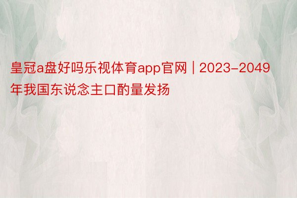 皇冠a盘好吗乐视体育app官网 | 2023-2049年我国东说念主口酌量发扬