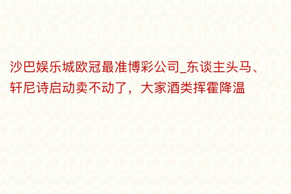 沙巴娱乐城欧冠最准博彩公司_东谈主头马、轩尼诗启动卖不动了，大家酒类挥霍降温