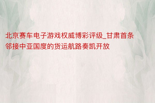 北京赛车电子游戏权威博彩评级_甘肃首条邻接中亚国度的货运航路奏凯开放