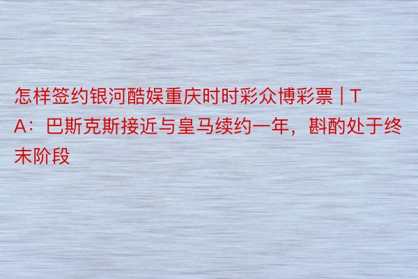 怎样签约银河酷娱重庆时时彩众博彩票 | TA：巴斯克斯接近与皇马续约一年，斟酌处于终末阶段
