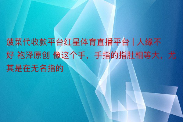 菠菜代收款平台红星体育直播平台 | 人缘不好 袍泽原创 像这个手,手指的指肚相等大,尤其是在无名指的