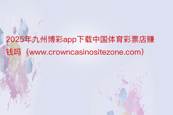 2025年九州博彩app下载中国体育彩票店赚钱吗（www.crowncasinositezone.com）