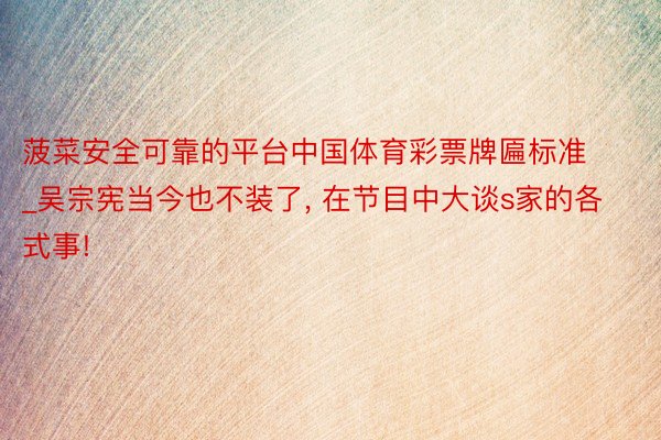 菠菜安全可靠的平台中国体育彩票牌匾标准_吴宗宪当今也不装了, 在节目中大谈s家的各式事!