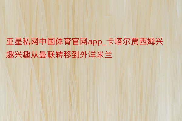 亚星私网中国体育官网app_卡塔尔贾西姆兴趣兴趣从曼联转移到外洋米兰